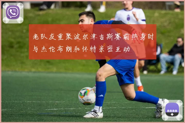 老队友重聚波尔津吉斯赛前热身时与杰伦布朗和怀特亲密互动