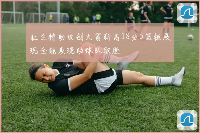 杜兰特助攻创火箭新高18分5篮板展现全能表现助球队取胜