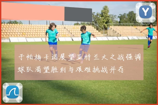 于帕梅卡诺展望亚特兰大之战强调球队渴望胜利与艰难挑战并存