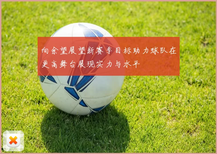 向余望展望新赛季目标助力球队在更高舞台展现实力与水平