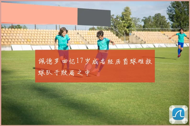 佩德罗回忆17岁成名经历首球难救球队于败局之中
