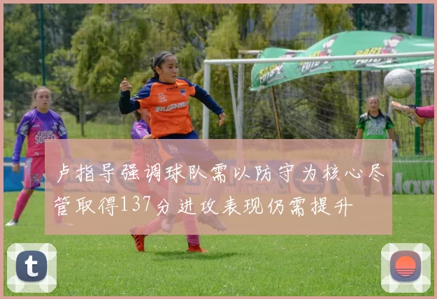 卢指导强调球队需以防守为核心尽管取得137分进攻表现仍需提升