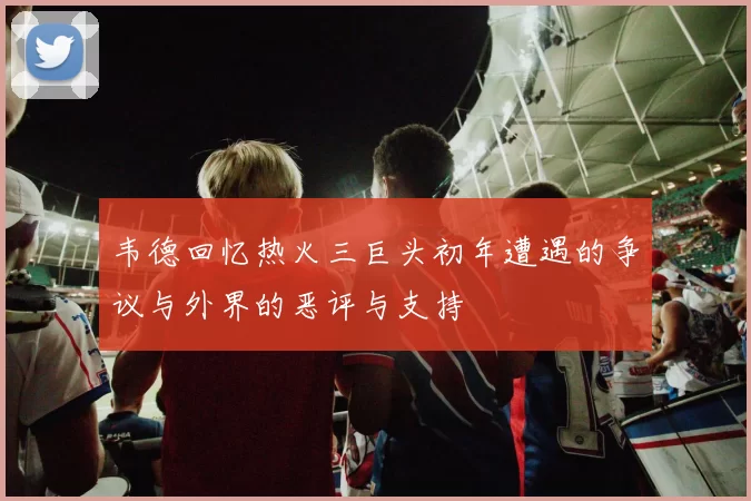 韦德回忆热火三巨头初年遭遇的争议与外界的恶评与支持