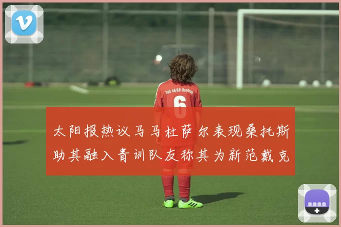 太阳报热议马马杜萨尔表现桑托斯助其融入青训队友称其为新范戴克