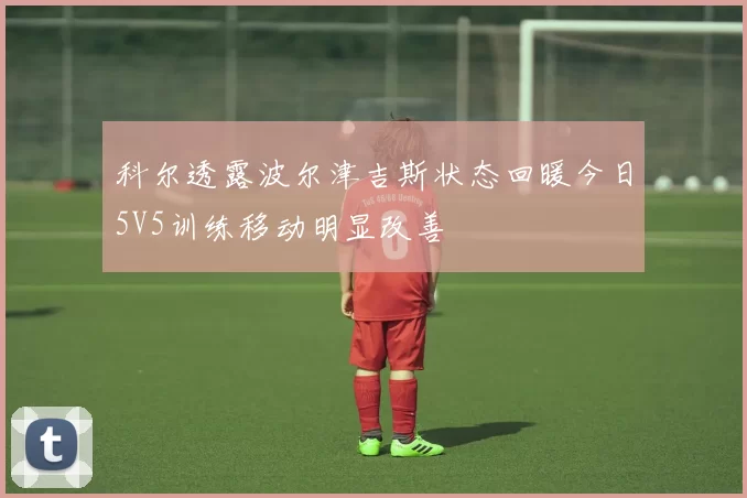 科尔透露波尔津吉斯状态回暖今日5V5训练移动明显改善