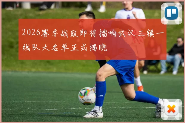 2026赛季战鼓即将擂响武汉三镇一线队大名单正式揭晓