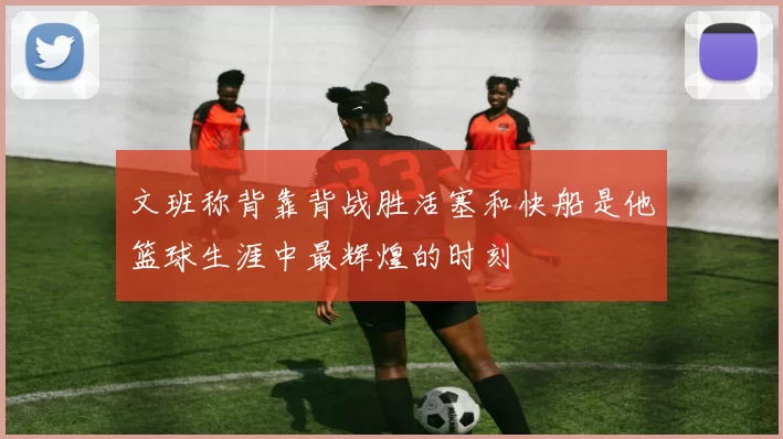 文班称背靠背战胜活塞和快船是他篮球生涯中最辉煌的时刻