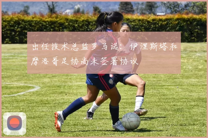 出任技术总监罗马诺：伊涅斯塔和摩洛哥足协尚未签署协议