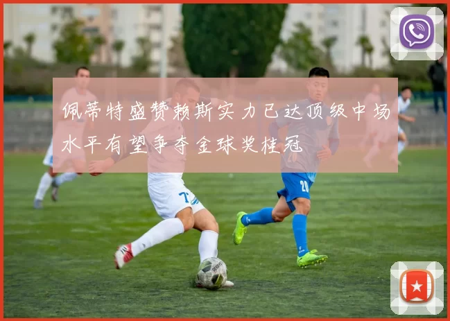 佩蒂特盛赞赖斯实力已达顶级中场水平有望争夺金球奖桂冠