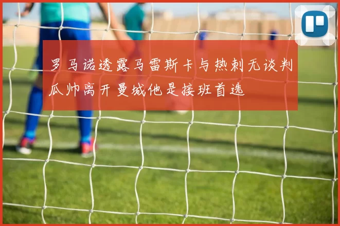 罗马诺透露马雷斯卡与热刺无谈判瓜帅离开曼城他是接班首选