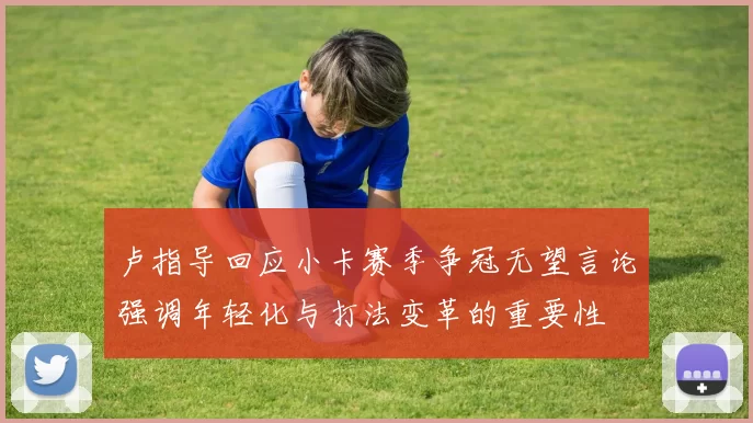 卢指导回应小卡赛季争冠无望言论强调年轻化与打法变革的重要性