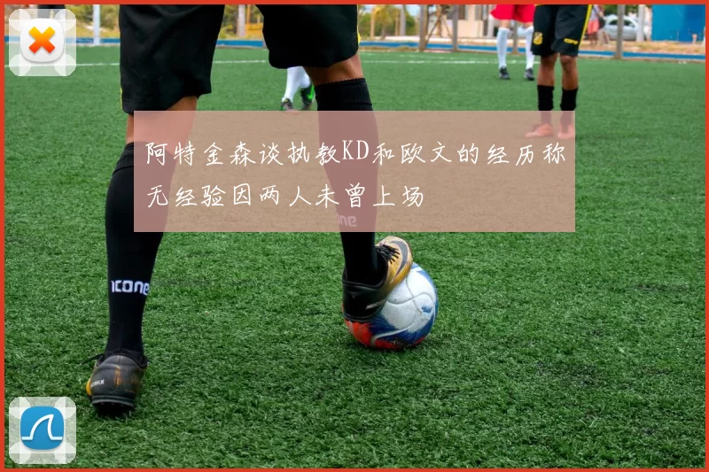 阿特金森谈执教KD和欧文的经历称无经验因两人未曾上场