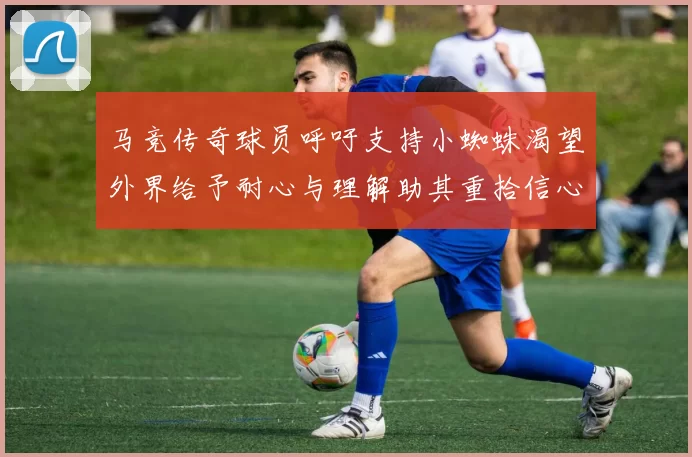 马竞传奇球员呼吁支持小蜘蛛渴望外界给予耐心与理解助其重拾信心