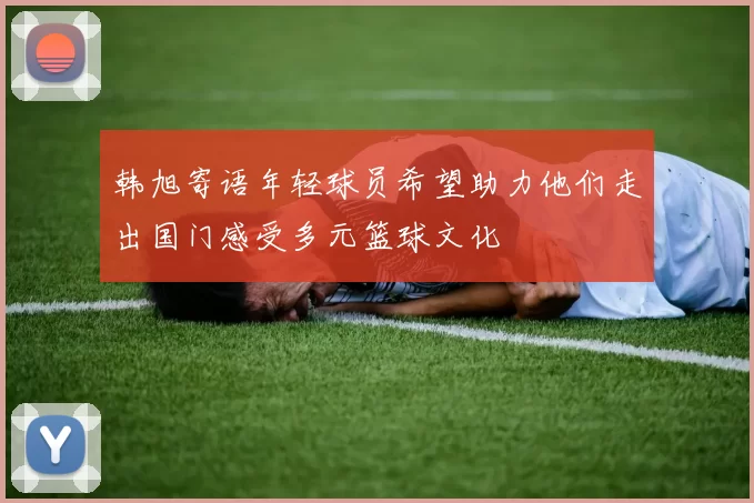 韩旭寄语年轻球员希望助力他们走出国门感受多元篮球文化