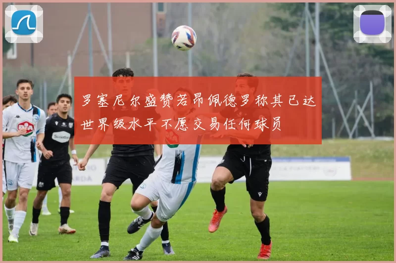 罗塞尼尔盛赞若昂佩德罗称其已达世界级水平不愿交易任何球员
