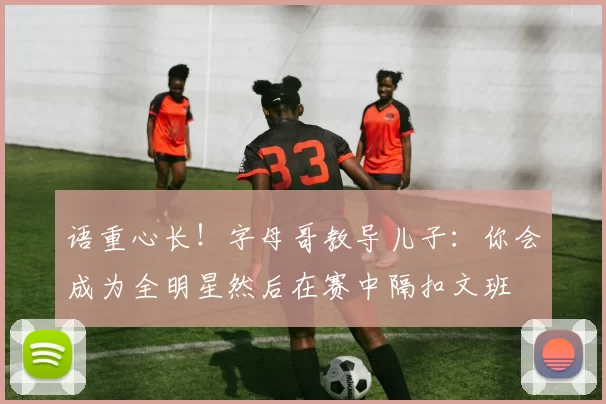 语重心长！字母哥教导儿子：你会成为全明星然后在赛中隔扣文班