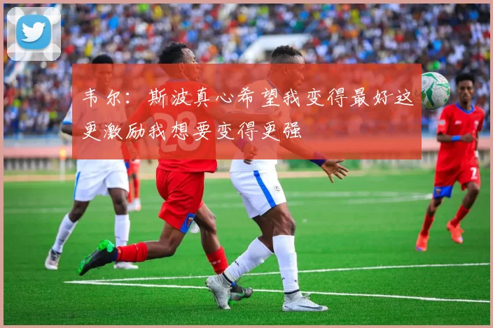 韦尔：斯波真心希望我变得最好这更激励我想要变得更强