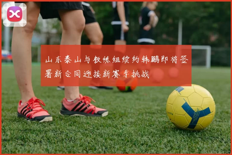 山东泰山与教练组续约韩鹏即将签署新合同迎接新赛季挑战