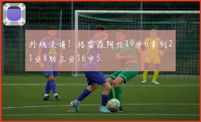 外线没谱！格雷森阿伦19中6拿到21分8助三分16中5
