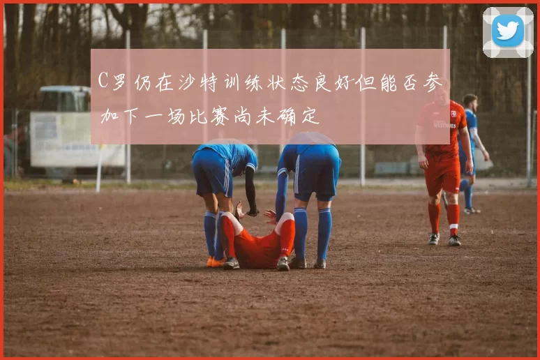 C罗仍在沙特训练状态良好但能否参加下一场比赛尚未确定