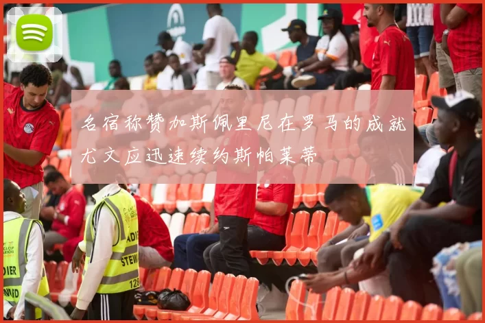 名宿称赞加斯佩里尼在罗马的成就尤文应迅速续约斯帕莱蒂