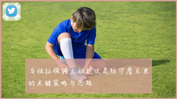 马祖拉强调主动进攻是防守詹东里的关键策略与思路